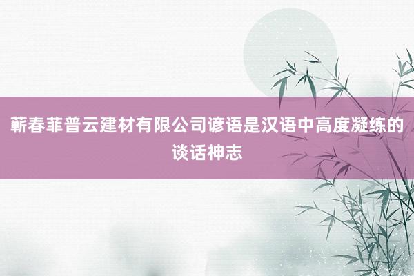 蕲春菲普云建材有限公司谚语是汉语中高度凝练的谈话神志